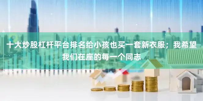 十大炒股杠杆平台排名给小孩也买一套新衣服；我希望我们在座的每一个同志